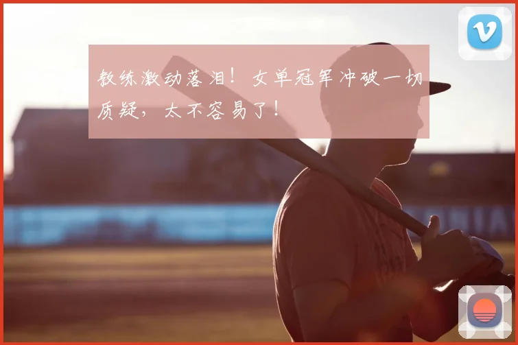 教练激动落泪！女单冠军冲破一切质疑，太不容易了！