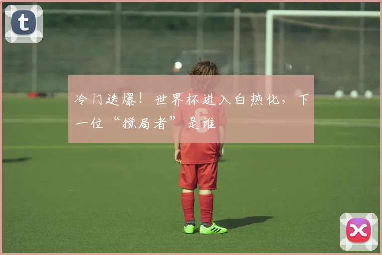 冷门迭爆!世界杯进入白热化,下一位“搅局者”是谁