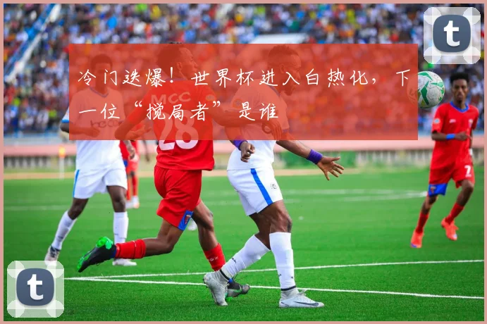 冷门迭爆!世界杯进入白热化,下一位“搅局者”是谁
