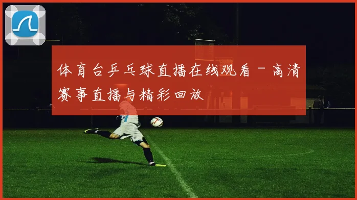 体育台乒乓球直播在线观看 - 高清赛事直播与精彩回放