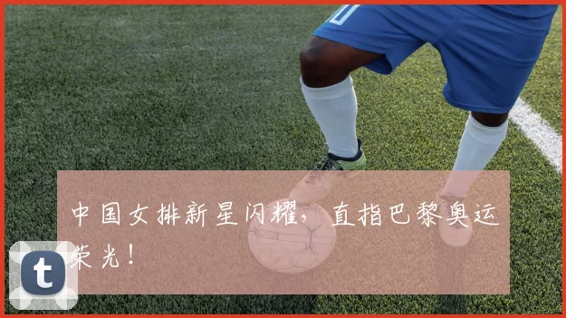 中国女排新星闪耀，直指巴黎奥运荣光！